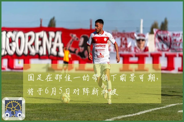 国足在邵佳一的带领下前景可期，将于6月5日对阵新加坡